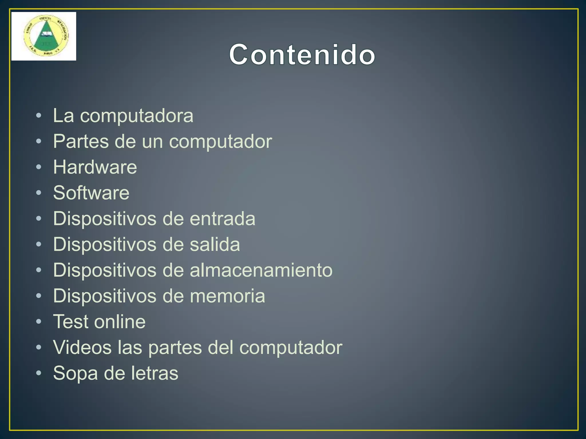 • La computadora
• Partes de un computador
• Hardware
• Software
• Dispositivos de entrada
• Dispositivos de salida
• Dispositivos de almacenamiento
• Dispositivos de memoria
• Test online
• Videos las partes del computador
• Sopa de letras
 