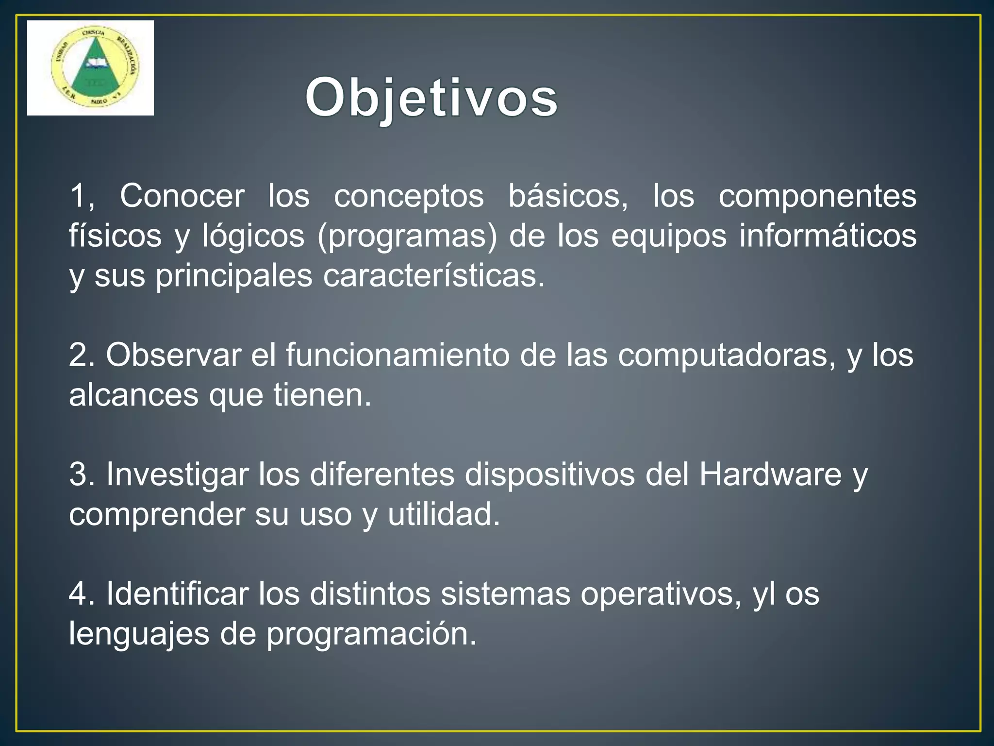 1, Conocer los conceptos básicos, los componentes
físicos y lógicos (programas) de los equipos informáticos
y sus principales características.
2. Observar el funcionamiento de las computadoras, y los
alcances que tienen.
3. Investigar los diferentes dispositivos del Hardware y
comprender su uso y utilidad.
4. Identificar los distintos sistemas operativos, yl os
lenguajes de programación.
 
