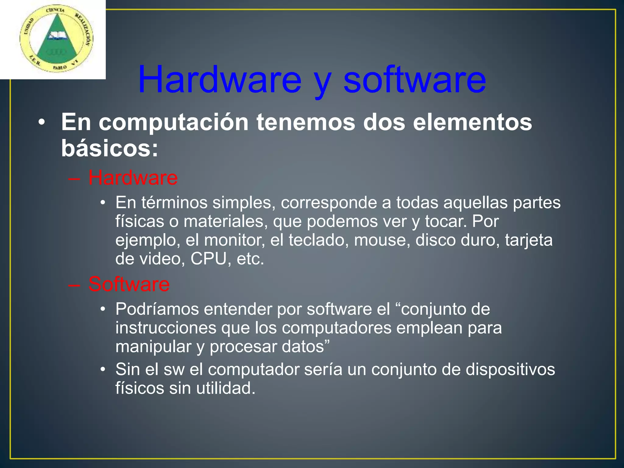 Hardware y software
• En computación tenemos dos elementos
básicos:
– Hardware
• En términos simples, corresponde a todas aquellas partes
físicas o materiales, que podemos ver y tocar. Por
ejemplo, el monitor, el teclado, mouse, disco duro, tarjeta
de video, CPU, etc.
– Software
• Podríamos entender por software el “conjunto de
instrucciones que los computadores emplean para
manipular y procesar datos”
• Sin el sw el computador sería un conjunto de dispositivos
físicos sin utilidad.
 