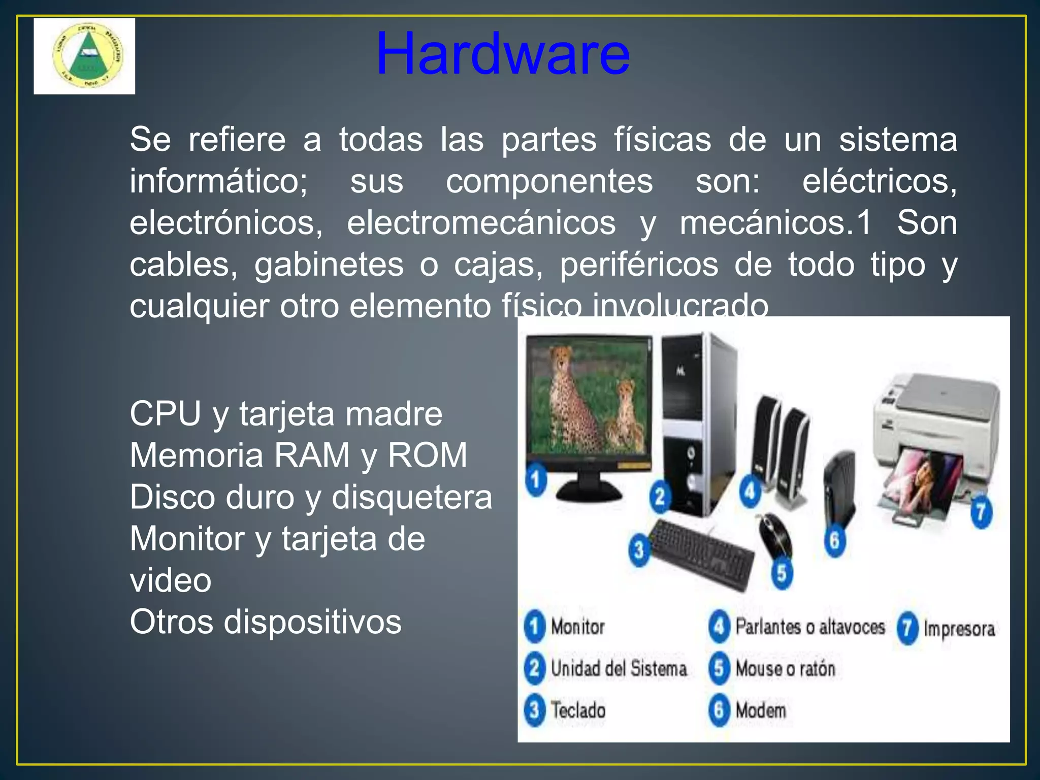 Hardware
Se refiere a todas las partes físicas de un sistema
informático; sus componentes son: eléctricos,
electrónicos, electromecánicos y mecánicos.1 Son
cables, gabinetes o cajas, periféricos de todo tipo y
cualquier otro elemento físico involucrado
CPU y tarjeta madre
Memoria RAM y ROM
Disco duro y disquetera
Monitor y tarjeta de
video
Otros dispositivos
 