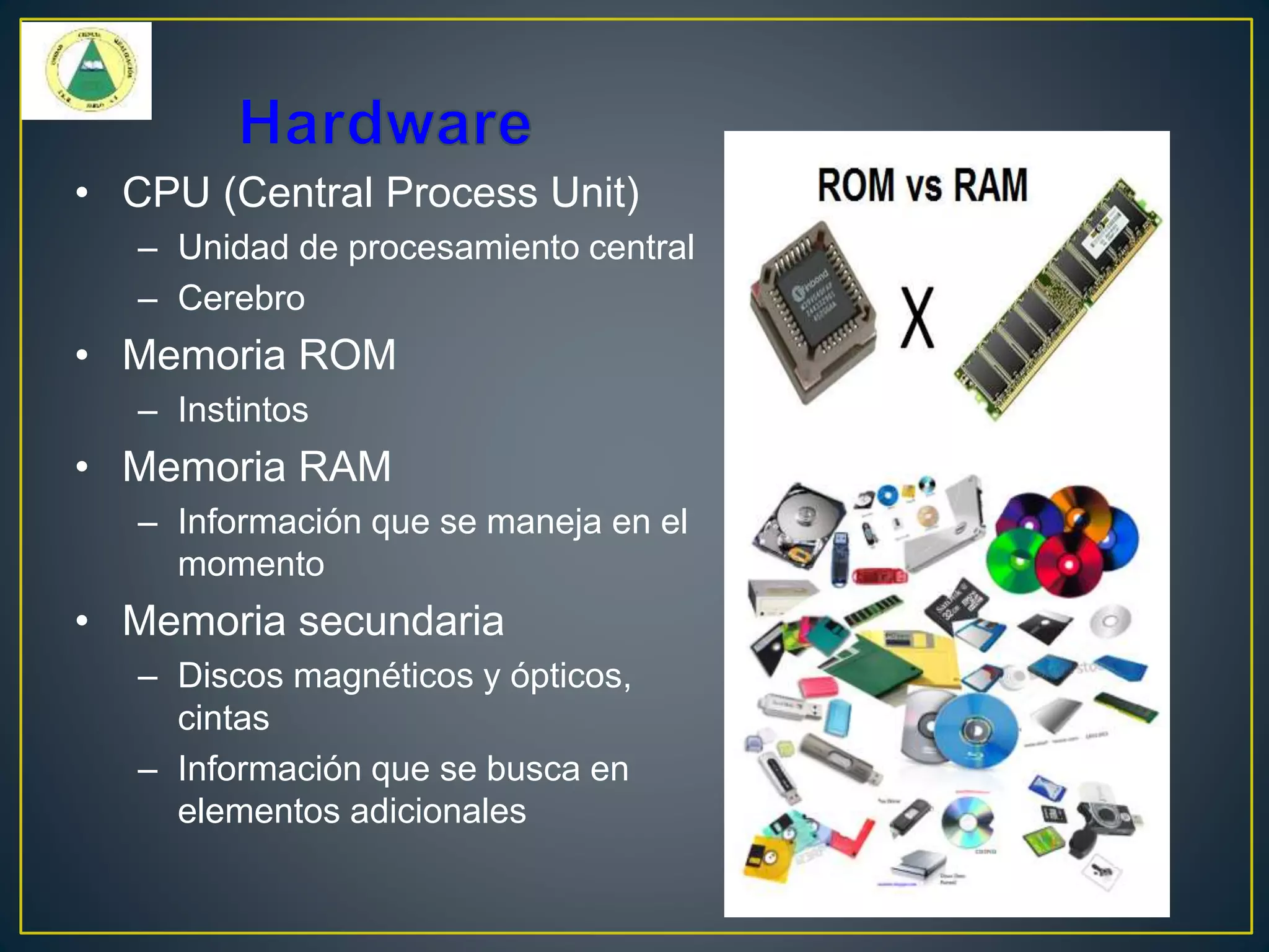 • CPU (Central Process Unit)
– Unidad de procesamiento central
– Cerebro
• Memoria ROM
– Instintos
• Memoria RAM
– Información que se maneja en el
momento
• Memoria secundaria
– Discos magnéticos y ópticos,
cintas
– Información que se busca en
elementos adicionales
 
