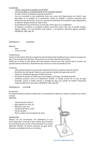 Cuestiones
   - ¿Cómo evoluciona la parafina al enfriarse?
   - ¿A qué se debe su comportamiento en la cucharilla caliente?
   - ¿En qué consiste el cambio de estado de la parafina?
   - Una vez consumida la vela ¿podríamos hacer una nueva vela dispusiéramos de mecha? ¿qué
       porcentaje se ha perdido en la combustión, realiza las medidas y cálculos necesarios para
       determinar este porcentaje? ¿Cuál es la reacción de combustión de la parafina? ¿Qué subproductos
       se obtienen después de quemar toda la vela?
   - El procedimiento de enfriamiento ¿es parecido a meter agua en un congelador?
   - Al traspasar la parafina al recipiente metálico que forma tomo? ¿Por qué es posible moldear
       algunos sólidos?, ¿En qué beneficia este proceso a la industria?, Menciona algunos ejemplos.
       (GONZALEZ, 2001, pág. 19)




EXPERIENCIA 5           LICUACIÓN

Material
   - Hielo
   - Frasco con tapa

Procedimiento
Colocar el hielo dentro del frasco y taparlo lo más herméticamente posible para que cuando se convierta en
agua, ésta no pueda salir del frasco. Pesa el frasco con el hielo antes de que se derrita.
Desde que se coloca el hielo dentro del frasco observar durante unos diez minutos qué le sucede a las
paredes exteriores del frasco. Nuevamente pesa el frasco sin secar las paredes de este.

Cuestiones
   - ¿Qué producto aparece en las paredes exteriores del frasco? ¿puede ser agua del interior.
   - De dónde sale este líquido? Explica en qué consiste el cambio de estado que ocurrió?
   - Calcular la cantidad de agua que se adhirió al frasco.
   - Al levantar la tapa de un caldero que está al fuego escurre agua. ¿De dónde procede?
   - ¿Podemos provocar esto en el laboratorio? Colocar un azulejo encima de un vaso de agua
       hirviendo. ¿Cómo se podría calcular la cantidad de agua que cambio de estado? Comprueba
       experimentalmente la propuesta. (GONZALEZ, 2001, pág. 20)

EXPERIENCIA 6      LA FUSIÓN

Fundamento
El comportamiento de distintos sólidos ante un calentamiento es diferente, siendo el indicador más notorio
la fusión.
MATERIAL

    -   Tapa de lata de conservas
    -   Base soporte con nuez, aro
    -   Mechero y vela, cera.
    -   Limaduras de hierro, azufre
    -   Cloruro de plata
    -   Plomo, estaño, trozo de alambre de cobre

DESCRIPCIÓN
Realizar con una herramienta, tres abolladuras en una
misma depresión circulas de la tapa. Colocar aquí el tamaño
de una lenteja de cera, azufre y cloruro de plata. En la misma
depresión distribuir las demás sustancias de igual forma.
Situación y cantidades han de ser las mismas.




                                                                 Ilustración 2Montaje fusión
 