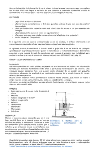 Montar el dispositivo de la ilustración 18 con la vela en el eje de la tapa e ir acercando poco a poco el aro
       con la tapa, hasta que llegue a distancias en que comienza a calentarse suavemente. Cuando el
       calentamiento de la vela sea poco, a pesar de la cercanía, sustituirla por un mechero.

       CUESTIONES

           -   ¿Qué orden de fusión se observa?
           -   ¿Será el mismo comportamiento el de la cera que el de un trozo de vela o un poco de parafina?
               Compruébalo.
           -   ¿Por qué funden unas sustancias antes que otras? ¿Qué les sucede a las que necesitan más
               energía?
           -   ¿Podrías calcular los puntos de fusión con alguna variante?
           -   ¿Te puede servir esto para estudiar comparativamente la fusión de otras sustancias?
           -   Cuáles ensayarías? Compruébalo.

       En la siguiente sesión de clase se socializará cada una de las prácticas, el profesor intervendrá en el
       momento que crea que debe reforzar alguno de los conceptos o hacer alguna precisión.

       La siguiente práctica de laboratorio la realizará todo el grupo con el fin de afianzar los conceptos
       aprendidos con las prácticas anteriores y que en el momento que se realice la identificación de minerales
       presentes en una muestra de suelo los estudiantes sean capaces de proponer esta metodología para
       purificar o verificar si se trata de una mezcla o de una sustancia pura. (GONZALEZ, 2001, pág. 20)

       FUSION Y SOLIDIFICACIÓN DEL NAFTALENO

       Fundamento
       Los sólidos presentan una forma propia y en general son más densos que los líquidos. Los sólidos están
       formados por moléculas fuertemente unidas entre sí por fuerzas intermoleculares de cohesión. Estas
       moléculas ocupan posiciones fijas, pero pueden oscilar alrededor de su posición con pequeños
       movimientos vibratorios. La amplitud de es movimientos depende de la energía interna del cuerpo,
       reflejado por la temperatura.
       Muchos sólidos presentan formas geométricas en su estado natural (cristales), que pueden ser visibles a
       simple vista (sal común, cuarzo, mármol, etc.) o sólo por procedimientos complejos.
       Calentemos una sustancia sólida hasta que pase a líquida (fusión) y dejar enfriar el líquido para que vuelva
       al estado sólido (solidificación)

    MATERIAL
   - Base soporte, aro, 2 nueces, malla de asbesto, 2
     pinzas
   - Mechero
   - Vaso de precipitado de 250 cm3
   - Tubo de ensayo ancho
   - Agitador
   - Termómetro
   - Cronómetro
   - Microscopio
   - Naftaleno

DESCRIPCIÓN
Montar el esquema adjunto colocando agua en el caso
hasta sus 2/3. Poner en el tubo de ensayo un poco de Ilustración 3. Montaje para la
naftaleno en polvo y el termómetro. Cuidar que el bulbo experiencia solidificación del
del termómetro quede completamente cubierto por el naftaleno.
naftaleno y que el tubo de ensayo con el naftaleno este
completamente sumergido en el agua (baño maría) Agitar
continuamente el agua y anotar la temperatura cada 1/2
minuto, y las observaciones más destacables


       Cuando la temperatura sea de unos 85 °C, retirar el mechero, esperar un poco y volver a anotar
       las temperaturas cada 1/2 minutos y observaciones sin dejar de agitar el agua, completando las
       tablas que se proponen. Al llegar a los 60ºC concluye la experiencia.
       Tabla 2. Resultados de experimento de recristalización por fusión del naftaleno.
 