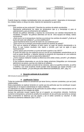Calentamiento                                          Enfriamiento
tiempo       temperatura   observaciones               tiempo       temperatura    observaciones




.
Cuando tenga los cristales recristalizados tome una pequeña porción observelos al microscopio
los cristales realice un dibujo de estos, tratando de representar su geometria.

CUESTIONES
   - Qué cambios se han producido?. Describe los cambios de estado acontecidos.
   - Representa gráficamente los datos de temperatura (eje y) y tiempo(eje x) para el
       calentamiento y para el enfriamiento del naftaleno
   - Estudia las gráficas obtenidas y expresa las conclusiones con claridad interpretando los
       resultados. Compara las gráficas obtenidas con las de otros equipos de trabajo, realiza
       conclusiones.
   - ¿Qué ocurre con la temperatura mientras se producen los cambios de estado? ¿Cuál es el
       punto de fusión del naftaleno? ¿y el de solidificación?
   - ¿Qué importancia tiene el punto de fusión de una sustancia pura?
   - ¿Qué ocurre con la energía comunicada durante los cambios de estado?
   - ¿Por qué se calienta el naftaleno al baño maría, en lugar de hacerlo directamente a la
       llama, lo que hubiera resultado más rápido y cómodo ¿por qué se agita el agua
       continuamente?
   - ¿Cómo operar para encontrar un punto de fusión superior a los 100°C?
   - El punto de fusión de una sustancia pura es una de sus propiedades características por la
       cual se puede identificar, y detectar además la presencia de impurezas en una sustancia
       que se creía pura. ¿En que se basa dicha detección?
   - ¿Cómo explicas mediante modelos la diferencia entre sólido cristal y amorfo? ¿El naftaleno
       es un cristal?
   - A que sustancia observadas en una de las clases anteriores (fotografias con microscopio
       electrónico) se parece, que tipo de cristal es el naftaleno.
   - Cuando el magma eruptivo procede de los volcanes, sale a la superficie terrestre, se enfría
       y solidifica. Las rocas eruptivas resulta pueden estar formadas por masas amorfas o por
       mezclas de cristales. ¿A qué atribuyes esta diferencia?(GONZALEZ, 2001, pág. 21)


                   a. Duración estimada de la actividad
250 minutos 6 sesiones de clase

                    b. Justificación Teórica
Todas las sustancias sólidas se caracterizan por tener forma y volumen constantes y por ser (casi)
indeformables.
Estas propiedades se explican teniendo en cuenta que las partículas que los constituyen ocupan
lugares fijos en el espacio ordenándose en redes cristalinas.
La ordenación en redes cristalinas de las partículas se puede reflejar a nivel macroscópico con la
simetría observada en los cristales del sólido.
Aunque las partículas ocupan lugares fijos en el espació, se encuentran vibrando. Conforme
aumenta la temperatura, aumenta la amplitud de oscilación de las partículas (aumenta su energía
total) aumentando la distancia que las separa y así el sólido aumenta su volumen. A este
fenómeno lo llamamos dilatación.(3q3 3, 2011)
 