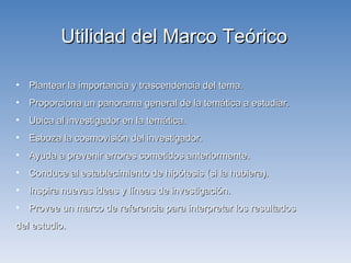 Plantear la importancia y trascendencia del tema.  Proporciona un panorama general de la temática a estudiar. Ubica al investigador en la temática. Esboza la cosmovisión del investigador. Ayuda a prevenir errores cometidos anteriormente. Conduce al establecimiento de hipótesis (si la hubiera). Inspira nuevas ideas y líneas de investigación. Provee un marco de referencia para interpretar los resultados  del estudio. Utilidad del Marco Teórico 