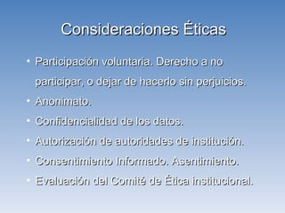 Consideraciones Éticas Participación voluntaria. Derecho a no participar, o dejar de hacerlo sin perjuicios. Anonimato.  Confidencialidad de los datos. Autorización de autoridades de institución. Consentimiento Informado. Asentimiento. Evaluación del Comité de Ética institucional. 