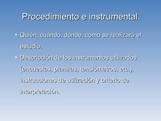 Procedimiento e instrumental. Quién, cuándo, dónde, cómo se realizará el estudio. Descripción de los instrumentos utilizados (encuestas, planillas, tensiómetros, etc.), instrucciones de utilización y criterio de interpretación. 