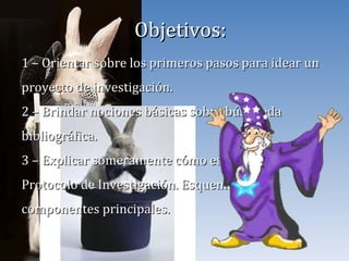 Objetivos: 1 – Orientar sobre los primeros pasos para idear un proyecto de investigación. 2 – Brindar nociones básicas sobre búsqueda bibliográfica. 3 – Explicar someramente cómo estructurar un Protocolo de Investigación. Esquematizar los componentes principales. 