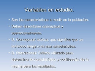 Variables en estudio. Son las características a medir en la población. Deben describirse conceptual y operacionalmente. D. Conceptual: teórica, que significa que un individuo tenga o no esa característica. D. Operacional: Criterio utilizado para determinar la característica y codificación de la misma para los resultados. 