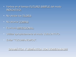 Verbos en el tiempo  FUTURO SIMPLE  del modo  INDICATIVO. No olvidar los  TILDES . No ahorrar  COMAS . Escritura  IMPERSONAL . Utilizar apropiadamente el modo SUBJUNTIVO. Evitar “TUCUMANISMOS”. GRAMÁTICA Y SEMÁNTICA SON SOBERANAS!!! 