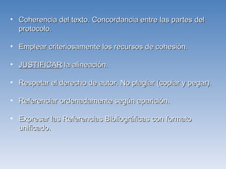 Coherencia del texto. Concordancia entre las partes del protocolo. Emplear criteriosamente los recursos de cohesión. JUSTIFICAR  la alineación. Respetar el derecho de autor. No plagiar (copiar y pegar). Referenciar ordenadamente según aparición. Expresar las Referencias Bibliográficas con formato unificado. 