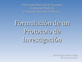 Universidad Nacional de Tucumán Facultad de Medicina Cátedra de Anatomía Patológica Formulación de un Protocolo de Investigación Emilio Felipe Huaier Arriazu 30 de junio de 2011 