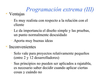 Programación extrema (III) Ventajas Es muy realista con respecto a la relación con el cliente Le da importancia el diseño simple y las pruebas, un punto normalmente descuidado  Aporta muy buenas ideas Inconvenientes Solo vale para proyectos relativamente pequeños (entre 2 y 12 desarrolladores) Sus principios no pueden ser aplicados a rajatabla, es necesario saber decidir cuando aplicar ciertas cosas y cuándo no 