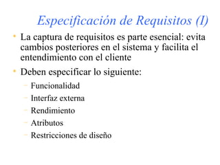 Especificación de Requisitos (I) La captura de requisitos es parte esencial: evita cambios posteriores en el sistema y facilita el entendimiento con el cliente Deben especificar lo siguiente: Funcionalidad Interfaz externa Rendimiento Atributos Restricciones de diseño 