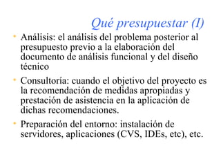 Qué presupuestar (I) Análisis: el análisis del problema posterior al presupuesto previo a la elaboración del documento de análisis funcional y del diseño técnico Consultoría: cuando el objetivo del proyecto es la recomendación de medidas apropiadas y prestación de asistencia en la aplicación de dichas recomendaciones.  Preparación del entorno: instalación de servidores, aplicaciones (CVS, IDEs, etc), etc. 