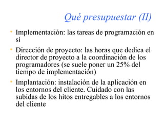 Qué presupuestar (II) Implementación: las tareas de programación en sí Dirección de proyecto: las horas que dedica el director de proyecto a la coordinación de los programadores (se suele poner un 25% del tiempo de implementación) Implantación: instalación de la aplicación en los entornos del cliente. Cuidado con las subidas de los hitos entregables a los entornos del cliente 