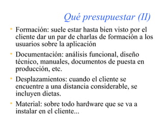 Qué presupuestar (II) Formación: suele estar hasta bien visto por el cliente dar un par de charlas de formación a los usuarios sobre la aplicación Documentación: análisis funcional, diseño técnico, manuales, documentos de puesta en producción, etc. Desplazamientos: cuando el cliente se encuentre a una distancia considerable, se incluyen dietas. Material: sobre todo hardware que se va a instalar en el cliente... 