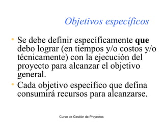 Objetivos específicos Se debe definir específicamente  que  debo lograr (en tiempos y/o costos y/o técnicamente) con la ejecución del proyecto para alcanzar el objetivo general. Cada objetivo específico que defina consumirá recursos para alcanzarse. Curso de Gestión de Proyectos 