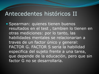 Antecedentes históricos II
 Spearman: quienes tienen buenos
resultados en el test , tambien lo tienen en
otras mediciones: por lo tanto, las
habilidades mentales se relacionarian a
traves de un factor único y general:
FACTOR G. FACTOR S seria la habilidad
especifica del sujeto frente a una tarea,
que depende de la educación, pero que sin
factor G no se desarrollaría.
 