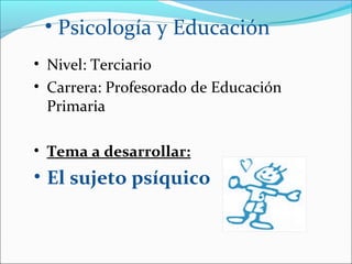 • Psicología y Educación
• Nivel: Terciario
• Carrera: Profesorado de Educación
  Primaria

• Tema a desarrollar:
• El sujeto psíquico
 