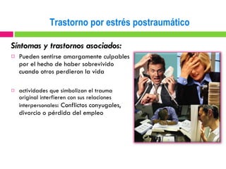 Síntomas y trastornos asociados: Pueden sentirse amargamente culpables por el hecho de haber sobrevivido cuando otros perdieron la vida actividades que simbolizan el trauma original interfieren con sus relaciones interpersonales :  Conflictos conyugales, divorcio o pérdida del empleo Trastorno por estrés postraumático 