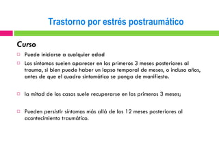 Curso Puede iniciarse a cualquier edad Los síntomas suelen aparecer en los primeros 3 meses posteriores al trauma, si bien puede haber un lapso temporal de meses, o incluso años, antes de que el cuadro sintomático se ponga de manifiesto. la mitad de los casos suele recuperarse en los primeros 3 meses;  Pueden persistir síntomas más allá de los 12 meses posteriores al acontecimiento traumático. Trastorno por estrés postraumático 