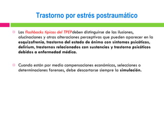 Los  flashbacks típicos del TPEP deben  distinguirse de las ilusiones, alucinaciones y otras alteraciones perceptivas que pueden aparecer en la  esquizofrenia, trastorno del estado de ánimo con síntomas psicóticos, delirium, trastornos relacionados con sustancias y trastorno psicóticos debidos a enfermedad médica. Cuando están por medio compensaciones económicas, selecciones o determinaciones forenses, debe descartarse siempre la  simulación. Trastorno por estrés postraumático 