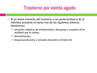 Trastorno por estrés agudo En el mismo momento del trastorno o con posterioridad a él, el individuo presenta al menos tres de los siguientes síntomas disociativos:  sensación subjetiva de embotamiento, desapego o ausencia de la realidad que le rodea;  desrealización;  despersonalización, y amnesia disociativa (Criterio B). 