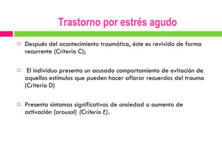Después del acontecimiento traumático, éste es revivido de forma recurrente (Criterio C); El individuo presenta un acusado comportamiento de evitación de aquellos estímulos que pueden hacer aflorar recuerdos del trauma (Criterio D)  Presenta síntomas significativos de ansiedad o aumento de activación  (arousal) (Criterio E). Trastorno por estrés agudo 