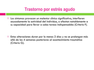 Los síntomas provocan un malestar clínico significativo, interfieren acusadamente la actividad del individuo, o afectan notablemente a su capacidad para llevar a cabo tareas indispensables (Criterio F). Estas alteraciones duran por lo menos 2 días y no se prolongan más allá de las 4 semanas posteriores al acontecimiento traumático (Criterio G). Trastorno por estrés agudo 