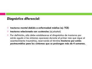 Diagnóstico diferencial: trastorno mental debido a enfermedad médica (ej- TCE) trastorno relacionado con sustancias  (ej.alcohol) Por definición, sólo debe establecerse el diagnóstico de trastorno por estrés agudo si los síntomas aparecen durante el primer mes que sigue al acontecimiento traumático, reservando el término  trastorno por estrés postraumático para los síntomas que se prolongan más de 4 semanas. 