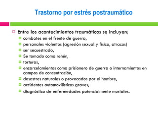 Entre los acontecimientos traumáticos se incluyen: combates en el frente de guerra,  personales violentos (agresión sexual y física, atracos)  ser secuestrado,  Se tomado como rehén,  torturas,  encarcelamientos como prisionero de guerra o internamientos en campos de concentración,  desastres naturales o provocados por el hombre,  accidentes automovilísticos graves,  diagnóstico de enfermedades potencialmente mortales . Trastorno por estrés postraumático 