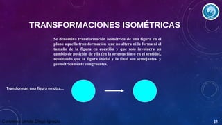 TRANSFORMACIONES ISOMÉTRICAS
Se denomina transformación isométrica de una figura en el
plano aquella transformación que no altera ni la forma ni el
tamaño de la figura en cuestión y que solo involucra un
cambio de posición de ella (en la orientación o en el sentido),
resultando que la figura inicial y la final son semejantes, y
geométricamente congruentes.

Transforman una figura en otra...

Contreras Urriola Diego Ignacio

23

 