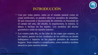 INTRODUCCIÓN
• Casi por todas partes, tanto en el mundo natural como en
cosas artificiales, se pueden observar ejemplos de simetrías.
El uso consciente o inconsciente de simetrías es frecuente en
el campo del arte, del diseño, la arquitectura, la música, la
danza o incluso en los tejidos. Los modelos del diseño
geométrico están en nuestro entorno.
• Los vemos cada día, en las telas de las ropas que usamos, en
los suelos, puesto en los vestíbulos de los edificios en donde
trabajamos e impreso en los papeles pintados de nuestros
hogares. Sean simples o complicados, estos modelos resultan
atractivos para nuestra mirada.
Ahumada Correa Nicolás Matías

04

 