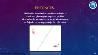 ENTONCES…
Reflexión Isométrica consiste en darle la
vuelta al plano (giro espacial de 180º
alrededor de una recta), o, equivalentemente,
reflejarlo en un espejo (eje de reflexión).

Palma Muñoz Martin Esteban

44

 