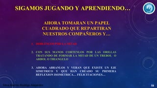 SIGAMOS JUGANDO Y APRENDIENDO…
AHORA TOMARAN UN PAPEL
CUADRADO QUE REPARTIRAN
NUESTROS COMPAÑEROS Y…
1. DOBLENLOS POR LA MITAD
2. CON SUS MANOS CORTENLOS POR LAS ORILLAS
TRATANDO DE FORMAR LA MITAD DE UN TREBOL O
ARBOL O TRIANGULO
3. AHORA ABRANLOS Y VERAN QUE EXISTE UN EJE
SIMETRICO Y QUE HAN CREADO SU PRIMERA
REFLEXION ISOMETRICA… FELICITACIONES…
Silva Merino Rodrigo Alejandro

58

 