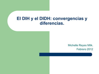El DIH y el DIDH: convergencias y
diferencias.
Michelle Reyes Milk.
Febrero 2012
 
