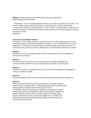 objetivoes mejorar la fuerza y la resistencia de los músculos respiratorios.
Puede conseguirse de 2 maneras:
1. Respirando a través de boquilla aplicada en boca y que opone resistenciaa la inspiración, con
esto se consigue mejorar tanto la fuerza como la resistencia de los músculos respiratorios.
2. Realizando maniobras de hiperventilación, es decir, respirar de formarápida y profunda, con
esto se incrementa la resistencia pero está endesuso porque sería necesario prevenir los efectos
secundarios (mareos,
calambres).
Ejercicios de extremidades inferiores
Una opción es subir y bajar escaleras y si se puede aumentar el ritmo progresivamente. Ya verá
como día a día alivia su falta de aliento debido a que hace un uso más eficiente de sus músculos
respiratorios. Es importante comenzar despacio, tomarse el pulso al principio y al finalizar, (si
aumentaen exceso, disminuya el ritmo). Mantenga el control del tiempo y disfrute desu mejoría.
Ejercicio 1
Sentado en una silla con respaldo, levantar el pie del suelo hasta estirar la pierna.Repetir el
ejercicio con la otra pierna.
Ejercicio 2
El mismo ejercicio que el anterior, pero una vez que se ha estirado completamente
la pierna, levantar también el muslo con lapierna estirada. Repetir con la otra pierna.
Ejercicio 3
Sentado en una silla con la espalda recta y las manos en la cintura, levantarse sin despegar las
manos y sin doblar la espalda.
Ejercicio 4
En posición sentado, elevar el muslo con un peso atado al muslo (10 veces con cada pierna)
Ejercicio 5
Puede caminar por terreno llano tanto como aguante, se aconseja comenzar
a ritmo suave y recorridos cortos e ir realizando paradas cuando se note cansado.
Progresivamente aumente el ritmo tanto el duración como
en velocidad. Tome mucho tiempo para exhalar aire y no tanto para inspirar.
Exhale lenta y de forma controlada con labios fruncidos (como si silbara). Por
ejemplo: Mientras camina cuente 1,2,3 para inspirar y 4,5,6,7,8,9,10 para
espirar. Camine por lo menos 2 veces al día. Empiece con 1-2 minutos e irá
incrementando el tiempo diariamente (hasta llegar a los 30 minutos como
mínimo 2 veces por semana).
 
