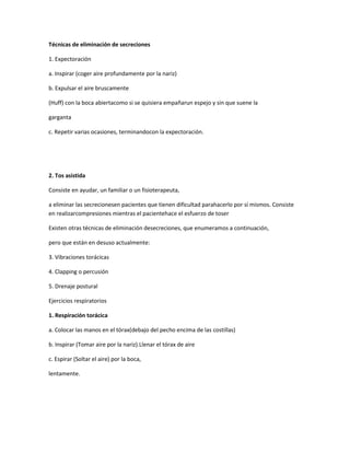 Técnicas de eliminación de secreciones
1. Expectoración
a. Inspirar (coger aire profundamente por la nariz)
b. Expulsar el aire bruscamente
(Huff) con la boca abiertacomo si se quisiera empañarun espejo y sin que suene la
garganta
c. Repetir varias ocasiones, terminandocon la expectoración.
2. Tos asistida
Consiste en ayudar, un familiar o un fisioterapeuta,
a eliminar las secrecionesen pacientes que tienen dificultad parahacerlo por sí mismos. Consiste
en realizarcompresiones mientras el pacientehace el esfuerzo de toser
Existen otras técnicas de eliminación desecreciones, que enumeramos a continuación,
pero que están en desuso actualmente:
3. Vibraciones torácicas
4. Clapping o percusión
5. Drenaje postural
Ejercicios respiratorios
1. Respiración torácica
a. Colocar las manos en el tórax(debajo del pecho encima de las costillas)
b. Inspirar (Tomar aire por la nariz).Llenar el tórax de aire
c. Espirar (Soltar el aire) por la boca,
lentamente.
 