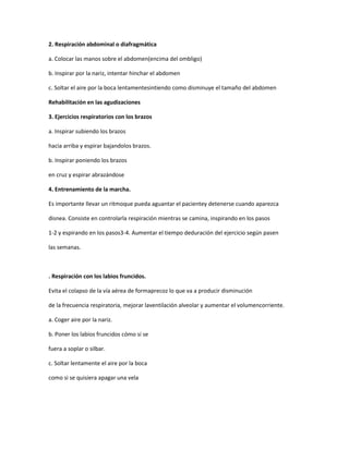 2. Respiración abdominal o diafragmática
a. Colocar las manos sobre el abdomen(encima del ombligo)
b. Inspirar por la nariz, intentar hinchar el abdomen
c. Soltar el aire por la boca lentamentesintiendo como disminuye el tamaño del abdomen
Rehabilitación en las agudizaciones
3. Ejercicios respiratorios con los brazos
a. Inspirar subiendo los brazos
hacia arriba y espirar bajandolos brazos.
b. Inspirar poniendo los brazos
en cruz y espirar abrazándose
4. Entrenamiento de la marcha.
Es importante llevar un ritmoque pueda aguantar el pacientey detenerse cuando aparezca
disnea. Consiste en controlarla respiración mientras se camina, inspirando en los pasos
1-2 y espirando en los pasos3-4. Aumentar el tiempo deduración del ejercicio según pasen
las semanas.
. Respiración con los labios fruncidos.
Evita el colapso de la vía aérea de formaprecoz lo que va a producir disminución
de la frecuencia respiratoria, mejorar laventilación alveolar y aumentar el volumencorriente.
a. Coger aire por la nariz.
b. Poner los labios fruncidos cómo si se
fuera a soplar o silbar.
c. Soltar lentamente el aire por la boca
como si se quisiera apagar una vela
 