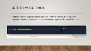 ENTEROS VS FLOTANTES
• Python siempre elige la presentación más corta del número. En el siguiente
ejemplo si envío a imprimir 0.0000000000000001, Python dará imprimirá 1e-16
 