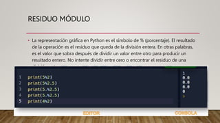 RESIDUO MÓDULO
• La representación gráfica en Python es el símbolo de % (porcentaje). El resultado
de la operación es el residuo que queda de la división entera. En otras palabras,
es el valor que sobra después de dividir un valor entre otro para producir un
resultado entero. No intente dividir entre cero o encontrar el residuo de una
división entre cero
 