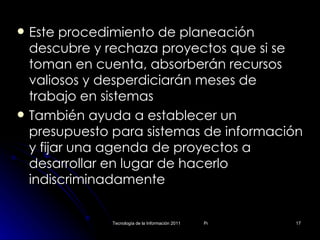 Este procedimiento de planeación descubre y rechaza proyectos que si se toman en cuenta, absorberán recursos valiosos y desperdiciarán meses de trabajo en sistemas También ayuda a establecer un presupuesto para sistemas de información y fijar una agenda de proyectos a desarrollar en lugar de hacerlo indiscriminadamente 