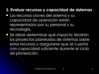 3.  Evaluar recursos y capacidad de sistemas Los recursos claves del sistema y su capacidad de operación están representados por su personal y su tecnología. Se debe determinar qué impacto tendrán los proyectos planeados de sistemas sobre estos recursos y asegurarse que se cuenta con capacidad suficiente durante el ciclo de planeación. 