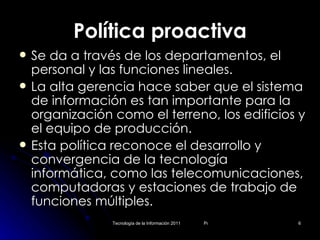 Política proactiva Se da a través de los departamentos, el personal y las funciones lineales. La alta gerencia hace saber que el sistema de información es tan importante para la organización como el terreno, los edificios y el equipo de producción. Esta política reconoce el desarrollo y convergencia de la tecnología informática, como las telecomunicaciones, computadoras y estaciones de trabajo de funciones múltiples. 