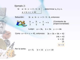 Ejemplo 2:
  Si   a:b:c =3:5:6                   , determinar a, b y c.
        a + b + c = 42

Solución:       Si a : b : c = 3 : 5 : 6, entonces:

                 a       b         c             (Constante de
                     =         =        =k
                                                 proporcionalidad)
                 3       5         6

                Luego:   a = 3k,        b = 5k   y c = 6k

Como a + b + c = 42, entonces:            3k + 5k + 6k = 42
                                                    14k = 42
                                                      k = 42
                                                          14
                                                       k=3

Por lo tanto:
                a = 9,       b = 15     y c = 18
 