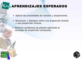 APRENDIZAJES ESPERADOS

• Aplicar las propiedades de razones y proporciones.

• Reconocer y distinguir entre una proporción directa
  y una proporción inversa.

• Resolver problemas de planteo aplicando el
  concepto de proporción compuesta.
 