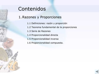 Contenidos
1. Razones y Proporciones
    1.1 Definiciones: razón y proporción
    1.2 Teorema fundamental de la proporciones
    1.3 Serie de Razones
    1.4 Proporcionalidad directa
    1.5 Proporcionalidad inversa
    1.6 Proporcionalidad compuesta.
 