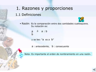 1. Razones y proporciones
1.1 Definiciones

  • Razón: Es la comparación entre dos cantidades cualesquiera.
           Su notación es:

            a    ó   a:b
            b

            y se lee: “a es a b”


            a : antecedente, b : consecuente


      Nota: Es importante el orden de nombramiento en una razón.
 