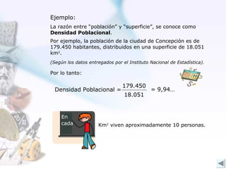 Ejemplo:
La razón entre “población” y “superficie”, se conoce como
Densidad Poblacional.
Por ejemplo, la población de la ciudad de Concepción es de
179.450 habitantes, distribuidos en una superficie de 18.051
km2.
(Según los datos entregados por el Instituto Nacional de Estadística).

Por lo tanto:

                                179.450
  Densidad Poblacional =                     = 9,94…
                                 18.051


     En
     cada            Km2 viven aproximadamente 10 personas.
 